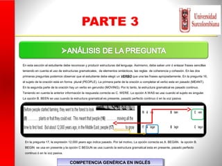 PARTE 3
COMPETENCIA GENÉRICA EN INGLÉSCOMPETENCIA GENÉRICA EN INGLÉS
En esta sección el estudiante debe reconocer y producir estructuras del lenguaje. Asimismo, debe saber unir ó enlazar frases sencillas
teniendo en cuenta el uso de estructuras gramaticales, de elementos sintácticos, las reglas de coherencia y cohesión. En las dos
primeras preguntas podemos observar que el estudiante debe elegir un VERBO que una las frases apropiadamente. En la pregunta 16,
el sujeto de la oración esta en forma plural (PEOPLE). La primera parte de la oración a completar el verbo esta en pasado (MEANT).
En la segunda parte de la oración hay un verbo en gerundio (MOVING). Por lo tanto, la estructura gramatical es pasado continuo.
Teniendo en cuenta la anterior información la respuesta correcta es C. WERE. La opción A WAS se usa cuando el sujeto es singular.
La opción B. BEEN se usa cuando la estructura gramatical es presente, pasado perfecto continuo ó en la voz pasiva.
En la pregunta 17, la expresión 12,000 years ago indica pasado. Por tal motivo, La opción correcta es A. BEGAN. la opción B.
BEGIN se usa en presente y la opción C BEGUN se usa cuando la estructura gramatical esta en presente, pasado perfecto
continuo ó en la voz pasiva.
 