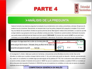 PARTE 4
COMPETENCIA GENÉRICA EN INGLÉSCOMPETENCIA GENÉRICA EN INGLÉS
En la pregunta 21, el texto relata que cuando era mal tiempo, a las personas se les dificultaba encontrar comida. Que se les
dificultara no implica que no podían conseguir toda la comida C. ALL por lo tanto esta opción se descarta. Además, gramaticalmente
ALL usado con un sustantivo no contable exige que este seguido de las palabras OF THE. Aún si estuvieran estas palabras la oración
no tendría sentido completo. El adverbio de la opción C. MANY se usa con sustantivos contables. La palabra FOOD es incontable por
ello se descasta esta respuesta. El adverbio A. ENOUHG se usa con sustantivos no contables y en este caso se ajusta a la situación
explicada al inicio de este párrafo.
Hasta el momento, las anteriores preguntas ha evaluado el uso de elementos como verbos, pronombres y artículos. El ejercicio 20,
evalúa el uso de conectores. Nuevamente, es necesario leer lo que hay antes y después de la pregunta a completar. En la oración
hay una relación de causa-efecto. El efecto es que las personas de las villas lograron realizar otras actividades. La causa es que ello
se logro debido a que granjeros eran los que cultivaban comida para todos. Teniendo en cuenta la anterior información el conector
que puede enlazar perfectamente las frases es el de la opción C.BECAUSE. El conector de la opción A. BUT se usa para hacer
contrastes y el conector B.OR se usa para sugerir posibilidades ó alternativas. Por tal razón, estas opciones son descartadas.
 