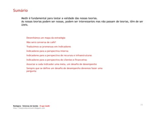 Sumário
         Medir é fundamental para testar a validade das nossas teorias.
         As nossas teorias podem ser nossas, podem ser interessantes mas não passam de teorias, têm de ser
         úteis.



              Desenhámos um mapa da estratégia
              Não será conversa de café?
              Traduzimos as promessas em indicadores
              Indicadores para a perspectiva interna
              Indicadores para a perspectiva de recursos e infraestruturas
              Indicadores para a perspectiva de clientes e financeiras
              Associar a cada indicador uma meta, um desafio de desempenho
              Sempre que se define um desafio de desempenho devemos fazer uma
              pergunta




Redsigma – Sistemas de Gestão O que medir
                                                                                                       11
http://balancedscorecard.blogspot.com
 
