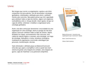 Livro:

       Nos tempos que correm, as organizações, sujeitas a um ritmo
       competitivo sem precedentes, têm de desenvolver estratégias
       ganhadoras, sintonizadas e alinhadas para atrair e satisfazer
       clientes-alvo concretos. Não podem pensar que têm capacidade
       para satisfazer todos os tipos de clientes, alguns com exigências
       contraditórias entre si. Há que decidir e fazer opções, há que ser
       capaz de alinhar, sintonizar e mobilizar a organização numa
       estratégia ganhadora.

       Assim, esta obra começa por demonstrar a necessidade de uma
       organização ter uma estratégia, ilustra os perigos de não fazer
       opções e procurar satisfazer todos os tipos de clientes, depois,
       desdobra em etapas, sucessivamente mais concretas, uma               Balanced Scorecard – Concentrar uma
                                                                            organização no que é essencial (3ª edição)
       cadeia de relações lógicas e racionais: uma estratégia, um mapa
       da estratégia, indicadores e metas, iniciativas estratégicas,        Autor: Carlos Pereira da Cruz
       modelação de organizações recorrendo à abordagem por
                                                                            Editora: Vida Económica
       processos, monitorização e decisão.

       Tudo sintonizado e alinhado graças ao Balanced Scorecard.
       Uma obra que aspira a exemplificar como se pode fazer dum
       sistema de gestão uma máquina de combate, uma máquina de
       guerra, capaz de maximizar o seu potencial competitivo.




Redsigma – Sistemas de Gestão O que medir
                                                                                                                         12
http://balancedscorecard.blogspot.com
 