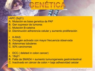 •APC (5q21)
A. Mutación es base genetica de PAF
B. Gen supresor de tumores
C. Mutación B-cateina
D. Disminución adherencia celular y aumento proliferación

•    K-RAS:
A.   Oncogén activado con mayor frecuencia observada
B.   Adenomas tubulares
C.   50% carcinomas

•    DCC ( deleted in colon cancer)
A.   18q21
B.   Falta de SMAD4 = aumento tumurogenesis gastrointestinal
C.   Inactivado en cáncer de colon = baja adhesividad celular
 