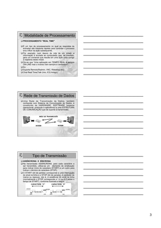Modalidade de Processamento
q PROCESSAMENTO “REAL TIME”

q É um tipo de processamento no qual as respostas às
   entradas são bastante rápidas para controlar o processo
   e/ou influir na ação subsequente.
q Por exemplo, num desvio de rota de um míssil, a
   informação é enviada ao computador que, de imediato,
   gera um comando que resulta em uma ação para corrigir
   a trajetória deste míssil.
q Diz-se que “Uma aplicação em TEMPO REAL é sempre
   ON-LINE mas o inverso nem sempre é verdadeiro”.
q Ex:
q Suporte Remoto(Radmin, VNC, Rdesktop,etc);
q Chat Real Time(Talk Unix, ICQ Antigo).




   Rede de Transmissão de Dados
q  Uma Rede de Transmissão de Dados, também
    conhecida com Sistema de Comunicação de Dados, é
    constituído de HARDWARE, SOFTWARE (sistema
    operacional, protocolo e aplicativos) e uma ESTRUTURA
    DE COMUNICAÇÃO que dá suporte à transmissão.




            Tipo de Transmissão
q ASSÍNCRONA X SÍNCRONA
q Na transmissão ASSÍNCRONA, para cada caractere a
   ser transmitido, utiliza-se um elemento de sinalização
   para indicar início do caractere (START) e um outro para
   indicar o término do caractere (STOP).
q O START (bit de partida) corresponde a uma interrupção
   do sinal na linha e o STOP (bit de parada), à condição de
   marca ou repouso, isto é, à existência do sinal na linha
   (normalmente o STOP corresponde a 1,4 ou 2,0 vezes o
   tempo de START), conforme ilustrado a seguir.




                                                               3
 