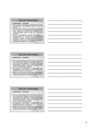 Tipo de Transmissão
q ASSÍNCRONA X SÍNCRONA
q Cada caractere, independente do código adotado, recebe
   bits adicionais,   que indicarão o início e o fim dos
   mesmos.
q Pelo bit START, o receptor será avisado da transmissão
   de um caractere com antecedência suficiente para que
   possa, através de se próprio clock, sincronizar seus
   circuitos elétricos para ler cada bit no momento
   adequado.
q O termo “ASSINCRONO” é utilizado como referência à
   irregularidade dos instantes de ocorrência dos
   caracteres, isto é, o tempo decorrido entre dois
   caracteres (TEMPO DE REPOUSO) que pode ser
   variado pelo equipamento transmissor sem que o
   equipamento receptor tome conhecimento.




            Tipo de Transmissão
q ASSÍNCRONA X SÍNCRONA

q O ritmo de transmissão assíncrono, apesar da emissão
    dos caracteres ser irregular, possui um sincronismo ao
    nível dos bits que compõem o caractere (obtido pela
    identificação do START), pois o equipamento receptor
    deve necessariamente conhecer os instantes que
    separam os bits dentro do caractere.
q  A transmissão ASSÍNCRONA é caracterizada pela
    possibilidade de ser iniciada a qualquer tempo, sem
    limitação de tamanho de mensagem.
q Devido a possíveis erros desincronismo, a transmissão
    assíncrona é normalmente utilizada em transmissões de
    dados com baixas taxas de sinalização binária.




            Tipo de Transmissão
q ASSÍNCRONA X SÍNCRONA

q O ritmo de transmissão assíncrono, apesar da emissão
    dos caracteres ser irregular, possui um sincronismo ao
    nível dos bits que compõem o caractere (obtido pela
    identificação do START), pois o equipamento receptor
    deve necessariamente conhecer os instantes que
    separam os bits dentro do caractere.
q  A transmissão ASSÍNCRONA é caracterizada pela
    possibilidade de ser iniciada a qualquer tempo, sem
    limitação de tamanho de mensagem.
q Devido a possíveis erros desincronismo, a transmissão
    assíncrona é normalmente utilizada em transmissões de
    dados com baixas taxas de sinalização binária.




                                                             4
 