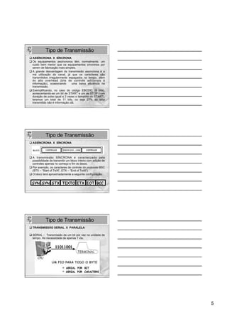 Tipo de Transmissão
q ASSÍNCRONA X SÍNCRONA
q Os equipamentos assíncronos têm, normalmente, um
   custo bem menor que os equipamentos síncronos por
   serem de fabricação mais simples.
q A grande desvantagem da transmissão assíncrona é a
   má utilização do canal, já que os caracteres são
   transmitidos irregularmente espaçados no tempo, além
   do alto overhead (bits de controle adicionais à
   informação), ocasionando       uma baixa eficiência na
   transmissão.
q Exemplificando, no caso do código EBCDIC (8 bits),
   acrescentando-se um bit de START e um de STOP (com
   duração de pulso igual a 2 vezes o tamanho do START),
   teremos um total de 11 bits, ou seja 27% do total
   transmitido não é informação útil.




             Tipo de Transmissão
q ASSÍNCRONA X SÍNCRONA




q  A transmissão SÍNCRONA é caracterizada pela
    possibilidade de transmitir um bloco inteiro com adição de
    controles apenas no começo e fim do bloco.
q Por exemplo, os caracteres de controle do protocolo BSC
    (STX – “Start of TeXt”, ETX – “End of TeXt”).
q O bloco terá aproximadamente a seguinte configuração:




             Tipo de Transmissão
q TRANSMISSÃO SERIAL X PARALELA

q SERIAL - Transmissão de um bit por vez na unidade de
   tempo. Há necessidade de apenas 1 via.




                                                                 5
 