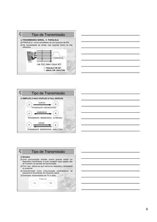 Tipo de Transmissão
q TRANSMISSÃO SERIAL X PARALELA
q PARALELA - envio simultâneo de um conjunto de bits.
q Há necessidade de tantas vias quantos forem os bits
   utilizados.




             Tipo de Transmissão
q SIMPLEX X HALF-DUPLEX X FULL-DUPLEX




             Tipo de Transmissão
q Simplex
q Uma comunicação simplex ocorre quando existe um
    dispositivo transmissor e outro receptor cujos papéis não
    se invertem no período de transmissão.
q Com isso, deduz-se que nenhuma resposta é necessária
    ou possível.
q  Caracterizada como comunicação unidirecional, tal
    esquema é encontrado em diversos casos.
q Exemplos: transmissões de TV e rádio.




                                                                6
 