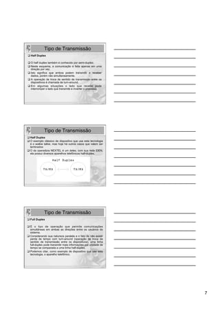 Tipo de Transmissão
q Half Duplex

q O half duplex também é conhecido por semi-duplex.
q Neste esquema, a comunicação é feita apenas em uma
    direção por vez.
q Isto significa que ambos podem transmitir e receber
    dados, porém não simultaneamente.
q A operação de troca de sentido de transmissão entre os
    dispositivos é chamada de turn-around.
q  Em algumas situações o lado que recebe pode
    interromper o lado que transmite e inverter o processo.




              Tipo de Transmissão
q Half Duplex
q O exemplo clássico de dispositivo que usa esta tecnologia
   é o walkie talkie, mas hoje há outros casos que valem ser
   lembrados:
q O da operadora NEXTEL é um deles, com sua rede iDEN,
   ela possui diversos aparelhos telefônicos half-duplex.




              Tipo de Transmissão
q Full Duplex

q  É o tipo de operação que permite comunicações
    simultâneas em ambas as direções entre os usuários do
    sistema.
q Considerando sua natureza paralela e o fato de não existir
    perda de tempo com turn-around (operação de troca de
    sentido de transmissão entre os dispositivos), uma linha
    full-duplex pode transmitir mais informações por unidade de
    tempo se comparada a uma linha half-duplex.
q Podemos citar, como exemplo de dispositivo que usa esta
    tecnologia, o aparelho telefônico.




                                                                  7
 