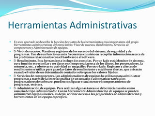 Herramientas Administrativas
   En este apartado se describe la función de cuatro de las herramientas más importantes del grupo
    Herramientas administrativas del menú Inicio: Visor de sucesos, Rendimiento, Servicios de
    componentes y Administración de equipos.
    Visor de sucesos. Mantiene registros de los sucesos del sistema, de seguridad y de
     -
    programas. Una de sus funciones más frecuentes consiste en recopilar información acerca de
    los problemas relacionados con el hardware o el software.
    Rendimiento. Esta herramienta incluye dos consolas. Por un lado está Monitor de sistema,
     -
    cuya función es recopilar y ver datos en tiempo real acerca de los discos, los procesadores, la
    memoria, etc., y observar su actividad en un gráfico Por otro lado, Registros y alertas de
    rendimiento se utiliza para guardar datos de rendimiento y establecer alertas, que avisarán
    cuando el valor de un determinado contador sobrepase los valores fijados.
    Servicios de componentes. Los administradores de equipos lo utilizan para administrar
     -
    programas a través de la interfaz gráfica de un usuario o automatizar tareas; los
    programadores de software, pueden configurar visualmente el comportamiento de
    programas, etcétera.
    Administración de equipos. Para realizar algunas tareas se debe iniciar sesión como
     -
    usuario de tipo Administrador. Con la herramienta Administración de equipos se pueden
    administrar equipos locales, es decir, se tiene acceso a las propiedades de administración y
    herramientas de un equipo específico.
 