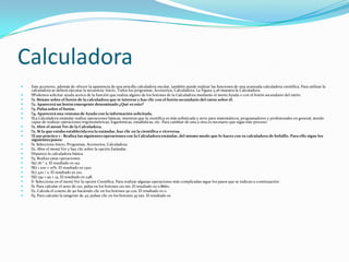 Calculadora
   Este accesorio, además de ofrecer la apariencia de una sencilla calculadora escolar, también puede realizar las funciones de una avanzada calculadora científica. Para utilizar la
    calculadora se deberá ejecutar la secuencia: Inicio, Todos los programas, Accesorios, Calculadora. La Figura 3.26 muestra la Calculadora.
   Podemos solicitar ayuda acerca de la función que realiza alguno de los botones de la Calculadora mediante el menú Ayuda o con el botón secundario del ratón:
    Sitúate sobre el botón de la calculadora que te interese y haz clic con el botón secundario del ratón sobre él.
     1.
    Aparecerá un botón emergente denominado ¿Qué es esto?
     2.
    Pulsa sobre el botón.
     3.
    Aparecerá una ventana de Ayuda con la información solicitada.
     4.
    Calculadora estándar realiza operaciones básicas, mientras que la científica es más sofisticada y sirve para matemáticos, programadores y profesionales en general, siendo
     La
    capaz de realizar operaciones trigonométricas, logarítmicas, estadísticas, etc. Para cambiar de una a otra es necesario que sigas este proceso:
    Abre el menú Ver de la Calculadora.
     1.
    Si la que estaba establecida era la estándar, haz clic en la científica o viceversa.
     2.
   Caso práctico 1 - Realiza las siguientes operaciones con la Calculadora estándar, del mismo modo que lo haces con tu calculadora de bolsillo. Para ello sigue los
    siguientes pasos:
    Selecciona Inicio, Programas, Accesorios, Calculadora.
     1.
    Abre el menú Ver y haz clic sobre la opción Estándar.
     2.
   Aparece la calculadora básica.
    Realiza estas operaciones:
     3.
    76 * 2. El resultado es 152.
     a)
    1 200 + 10%. El resultado es 1320.
     b)
    420 / 2. El resultado es 210.
     c)
    139 + 95 + 14. El resultado es 248.
     d)
    Selecciona en el menú Ver la opción Científica. Para realizar algunas operaciones más complicadas sigue los pasos que se indican a continuación:
     -
    Para calcular el seno de 120, pulsa en los botones 120 sin. El resultado es 0.8660.
     1.
    Calcula el coseno de 90 haciendo clic en los botones 90 cos. El resultado es 0.
     2.
    Para calcular la tangente de 45: pulsar clic en los botones 45 tan. El resultado es
     3.
 