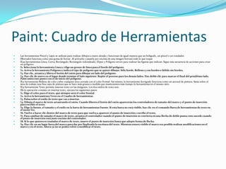 Paint: Cuadro de Herramientas
   Las herramientas Pincel y Lápiz se utilizan para realizar dibujos a mano alzada y funcionan de igual manera que un bolígrafo, un pincel o un rotulador.
   Borrador funciona como una goma de borrar. Al activarla y pasarla por encima de una imagen borrará todo lo que toque
    herramientas Línea, Curva, Rectángulo, Rectángulo redondeado, Elipse y Polígono sirven para realizar las figuras que indican. Sigue esta secuencia de acciones para crear
     Las
    un polígono:
    Selecciona la herramienta Línea y elige un grosor de línea para el borde del polígono.
     1.
    Activa la herramienta Polígono e indica el tipo de polígono que se quiere dibujar: Sólo borde, Relleno y con bordes o Sólido sin bordes.
     2.
    Haz clic, arrastra y libera el botón del ratón para dibujar un lado del polígono.
     3.
    Haz clic de nuevo en el lugar donde termine el lado siguiente. Repite el proceso para los demás lados. Haz doble clic para marcar el final del penúltimo lado.
     4.
    Paint unirá este punto con el de inicio del polígono.
    herramienta Relleno de color cubre cualquier área cerrada con el color frontal. Así mismo, la herramienta Aerógrafo funciona como un aerosol de pintura. Sitúa sobre el
     La
    área de trabajo una fina capa de pintura que se hace más gruesa a medida que mantenemos más tiempo la herramienta en el mismo sitio.
    herramienta Texto permite insertar texto en las imágenes. Los dos estilos de texto son:
     La
    la operación consiste en insertar texto, ejecuta los siguientes pasos:
     Si
    Elige el color para el texto, que siempre será el color frontal.
     1.
    Activa la herramienta Texto en el Cuadro de herramientas.
     2.
    Pulsa sobre el estilo de texto que vas a insertar.
     3.
    Dibuja el marco de texto arrastrando el ratón. Cuando liberes el botón del ratón aparecerán los controladores de tamaño del marco y el punto de inserción
     4.
    para escribir el texto.
    Elige la fuente, el tamaño y el estilo en la barra de herramientas Fuente. Si esta barra no está visible, haz clic en el comando Barra de herramientas de texto en
     5.
    el menú Ver.
    Vuelve a hacer clic dentro del marco de texto para que vuelva a aparecer el punto de inserción y escribe el texto.
     6.
    Para cambiar de tamaño el marco de texto, arrastra el controlador cuando el punto de inserción se convierta en una flecha de doble punta; esto sucede cuando
     7.
    el punto de inserción está justo encima del controlador.
    Si lo que quieres es trasladar el marco de texto, mueve el punto de inserción hasta que adopte forma de flecha.
     8.
    Haz clic en un lugar fuera del marco para dar por finalizada la escritura del texto. Mientras estuvo visible el marco era posible realizar modificaciones en el
     9.
    marco y en el texto. Ahora ya no se podrá volver a modificar el texto.
 