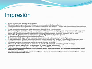 Impresión
   Existen tres maneras de imprimir un documento:
   Mediante la opción Imprimir del menú Archivo, si nos encontramos dentro de alguna aplicación.
   Arrastrando el icono del documento que se va a imprimir hasta el icono de la impresora si estamos en el Escritorio y existe un acceso directo
    de una impresora instalada en él.
   Con el menú contextual del archivo que se va a imprimir y haciendo clic en la opciónImprimir.
   Mediante cualquiera de estos tres métodos se abre el cuadro de diálogo Imprimir, en el que se pueden seleccionar opciones de configuración
    como, por ejemplo, la orientación del papel, el color, la calidad de impresión, el tamaño del papel, el número de copias, etc. Este cuadro de
    diálogo varía según la impresora que se tenga instalada; sin embargo, las opciones más importantes aparecen en todos los casos.
   Para indicar las páginas que se desean imprimir se puede elegir entre las siguientes opciones:
    Imprimir todo el documento, que es la opción predeterminada.
     -
    Para imprimir sólo la página en la que está situado el punto de inserción se deberá activar la opción Página actual.
     -
    Si se quiere imprimir solamente determinadas páginas, se escribirá el número de la primera y, a continuación, el número de la última,
     -
    separados por un guión. Por ejemplo, si se quieren imprimir las páginas entre la 5 y la 10, ambas inclusive, escribiremos: 5-10.
   Este cuadro de diálogo incluye también muchas opciones de impresión, por ejemplo:
   Borrador. Se utiliza para imprimir un documento sin formato ni la mayoría de los gráficos, ganando así tiempo.
   Actualizar campos. Se utiliza para actualizar todos los campos antes de la impresión.
   Actualizar vínculo. Se utiliza para actualizar los vínculos; no se debe activar esta casilla si no existe un vínculo.
   Impresión en segundo plano. Permite seguir trabajando en Word mientras se imprime, pero presenta el inconveniente de que el
    trabajo se hace más lento.
   Orden inverso. Permite imprimir desde la última página a la primera, con lo cual las páginas están colocadas según su secuencia
    numérica (de la primera a la última).
 
