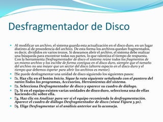 Desfragmentador de Disco
 Al modificar un archivo, el sistema guarda esta actualización en el disco duro, en un lugar
  distinto al de procedencia del archivo. De esta forma los archivos quedan fragmentados,
  es decir, divididos en varios trozos. Si deseamos abrir el archivo, el sistema debe realizar
  una búsqueda para encontrar todas sus partes, lo que ralentiza el tiempo de respuesta.
  Con la herramienta Desfragmentador de disco el sistema reúne todos los fragmentos de
  un mismo archivo y los escribe de forma contigua en el disco duro, siempre que el tamaño
  del archivo no sea mayor que un sector del disco (ahorra espacio en el disco duro y el
  tiempo que debemos esperar para abrir los archivos es menor).
  puede desfragmentar una unidad de disco siguiendo los siguientes pasos:
   Se
  Haz clic en el botón Inicio. Sigue la ruta siguiente señalando con el puntero del
   1.
  ratón:Todos los programas, Accesorios, Herramientas del sistema.
  Selecciona Desfragmentador de disco y aparece su cuadro de diálogo.
   2.
  Si en el equipo existen varias unidades de disco duro, selecciona una de ellas
   3.
  haciendo clic sobre ella.
  Haz clic en Analizar para ver si el equipo recomienda la desfragmentación.
   4.
  Aparece el cuadro de diálogo Desfragmentador de disco (véase Figura 3.30).
  Elige Desfragmentar si el análisis anterior así lo aconseja.
   5.
 