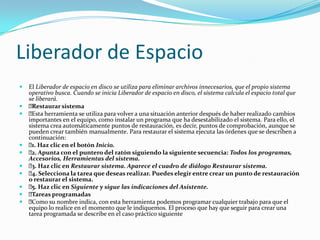 Liberador de Espacio
   El Liberador de espacio en disco se utiliza para eliminar archivos innecesarios, que el propio sistema
    operativo busca. Cuando se inicia Liberador de espacio en disco, el sistema calcula el espacio total que
    se liberará.
   Restaurar sistema
   Esta herramienta se utiliza para volver a una situación anterior después de haber realizado cambios
    importantes en el equipo, como instalar un programa que ha desestabilizado el sistema. Para ello, el
    sistema crea automáticamente puntos de restauración, es decir, puntos de comprobación, aunque se
    pueden crear también manualmente. Para restaurar el sistema ejecuta las órdenes que se describen a
    continuación:
    Haz clic en el botón Inicio.
     1.
    Apunta con el puntero del ratón siguiendo la siguiente secuencia: Todos los programas,
     2.
    Accesorios, Herramientas del sistema.
    Haz clic en Restaurar sistema. Aparece el cuadro de diálogo Restaurar sistema.
     3.
    Selecciona la tarea que deseas realizar. Puedes elegir entre crear un punto de restauración
     4.
    o restaurar el sistema.
    Haz clic en Siguiente y sigue las indicaciones del Asistente.
     5.
   Tareas programadas
   Como su nombre indica, con esta herramienta podemos programar cualquier trabajo para que el
    equipo lo realice en el momento que le indiquemos. El proceso que hay que seguir para crear una
    tarea programada se describe en el caso práctico siguiente
 