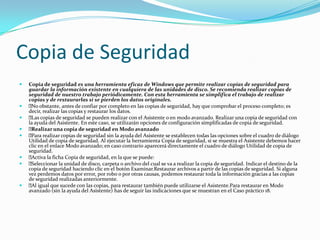 Copia de Seguridad
   Copia de seguridad es una herramienta eficaz de Windows que permite realizar copias de seguridad para
    guardar la información existente en cualquiera de las unidades de disco. Se recomienda realizar copias de
    seguridad de nuestro trabajo periódicamente. Con esta herramienta se simplifica el trabajo de realizar
    copias y de restaurarlas si se pierden los datos originales.
    obstante, antes de confiar por completo en las copias de seguridad, hay que comprobar el proceso completo; es
     No
    decir, realizar las copias y restaurar los datos.
    copias de seguridad se pueden realizar con el Asistente o en modo avanzado. Realizar una copia de seguridad con
     Las
    la ayuda del Asistente. En este caso, se utilizarán opciones de configuración simplificadas de copia de seguridad.
   Realizar una copia de seguridad en Modo avanzado
   Para realizar copias de seguridad sin la ayuda del Asistente se establecen todas las opciones sobre el cuadro de diálogo
    Utilidad de copia de seguridad. Al ejecutar la herramienta Copia de seguridad, si se muestra el Asistente debemos hacer
    clic en el enlace Modo avanzado; en caso contrario aparecerá directamente el cuadro de diálogo Utilidad de copia de
    seguridad.
   Activa la ficha Copia de seguridad, en la que se puede:
   Seleccionar la unidad de disco, carpeta o archivo del cual se va a realizar la copia de seguridad. Indicar el destino de la
    copia de seguridad haciendo clic en el botón Examinar.Restaurar archivos a partir de las copias de seguridad. Si alguna
    vez perdemos datos por error, por robo o por otras causas, podemos restaurar toda la información gracias a las copias
    de seguridad realizadas anteriormente.
    igual que sucede con las copias, para restaurar también puede utilizarse el Asistente.Para restaurar en Modo
     Al
    avanzado (sin la ayuda del Asistente) has de seguir las indicaciones que se muestran en el Caso práctico 18.
 
