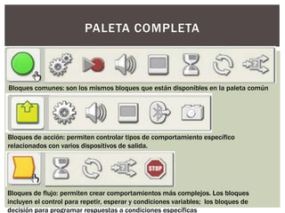 PALETA COMPLETA



Bloques comunes: son los mismos bloques que están disponibles en la paleta común




Bloques de acción: permiten controlar tipos de comportamiento específico
relacionados con varios dispositivos de salida.




Bloques de flujo: permiten crear comportamientos más complejos. Los bloques
incluyen el control para repetir, esperar y condiciones variables; los bloques de
decisión para programar respuestas a condiciones específicas
 
