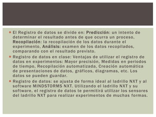  El Registro de datos se divide en: Predicción: un intento de
  determinar el resultado antes de que ocurra un proceso,
  Recopilación: la recopilación de los datos durante el
  experimento, Análisis: examen de los datos recopilados,
  comparando con el resultado previsto.
 Registro de datos en clase: Ventajas de utilizar el registro de
  datos en experimentos: Mayor precisión, Medidas en periodos
  de tiempo, Recopilación automatizada, Creación automática
  de presentaciones de datos, gráficos, diagramas, etc. Los
  datos se pueden guardar.
 Registro de datos: se ajusta de forma ideal al ladrillo NXT y al
  software MINDSTORMS NXT. Utilizando el ladrillo NXT y su
  software, el registro de datos te permitirá utilizar los sensores
  del ladrillo NXT para realizar experimentos de muchas formas.
 