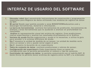 INTERFAZ DE USUARIO DEL SOFTWARE

1.    E d uc a d o r r o b ot A q u í e n c o n t r a r á s i n s t r uc c io n e s d e c o n s t r uc c ió n y p r o g r am a c i ón
      e s p e c i al e s p a r a Re g i s t ro d e d a to s u t i l iz a n d o t r e s m o d e l o s d e r e g i s t ro d e d a to s
      d e N X T.
2.    M i p o r t a l D e s d e a q u í p o d r á s a c c e d e r a w w w. M IN D S TOR M S e duc a t io n . c o m y
      d e s c a r g a r h e r r a m i e n t a s , m a te r i al e i n f o r m a c ió n .
3.    L a b a r r a d e h e r r a m ie n t a s c o n t i e n e h e r r a m i e n t a s d e p r e d i c ci ó n , h e r r a m i e n t a s d e
      a n á l i s i s y o t r a s h e r r a m i e n t a s q u e te ay u d a r á n a a n a l i z a r e n p r o f un d id a d t u s
      resultados.
4.     G r á f ic o l a r e p r e s e n t a c i ó n v i s u a l d e l a r c h i v o d e r e g i s t ro . C r e a p r e d i c ci o n e s ,
      r e a l i z a ex p e r i m e n to s y a n a l i z a t u s r e s u l t a d o s d i r e c t am e n te e n e l G r á f i c o .
5.    Ve n t a n a d e ay u d a Re c i b e s u g e r e n c i a s y ay u d a s i l o n e c e s i t a s , o u t i l i z a l a g u í a
      p a r a a c c e d e r a l a ex te n s a b i b l io te c a d e ay u d a .
6.    E j e Y m u e s t r a l a u n i d a d d e m e d i d a d e u n s e n s o r. L a u n i d a d d e m e d i d a v a r í a
      entre un sensor y otro y puede variar según el país.
7.    E j e X m u e s t r a l a d u r a c i ó n d e u n ex p e r i m e nto
8.    Ta b l a d e c o n jun to d e d a to s c o n t i e n e p r e d i c ci o n e s y v a l o r e s d e s e n s o r .
9.    C o n fi g ur a c ió n d e l e x p e r i m e n to C a d a ex p e r i me n to t i e n e u n p a n e l d e
      c o n f i gur ac i ó n q u e te p e r m i te p e r s o n a l i z a r e l n ú m e r o y t i p o d e s e n s o r e s .
1 0 . C o n t r o la d o r d e r e g i s t ro d e d a to s te p e r m i te c o m un i c a r te c o n e l l a d r i l lo N X T. E l
      b o t ó n E nv i a r te p e r m i te m o v e r a r c h i v o s d e r e g i s t ro e n t r e t u N X T y t u o r d e n a d o r
 