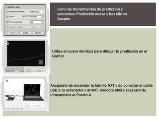 icono de Herramientas de predicción y
    selecciona Predicción nueva y haz clic en
    Aceptar




 Utiliza el cursor del lápiz para dibujar tu predicción en el
 Gráfico




Asegúrate de encender tu ladrillo NXT y de conectar el cable
USB a tu ordenador y al NXT. Conecta ahora el sensor de
ultrasonidos al Puerto 4
 