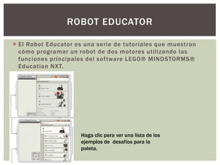ROBOT EDUCATOR

 El Robot Educator es una serie de tutoriales que muestran
  cómo programar un robot de dos motores utilizando las
  funciones principales del software LEGO® MINDSTORMS®
  Education NXT.
         1




             2   2

                      Haga clic para ver una lista de los
                      ejemplos de desafíos para la
                      paleta.
 