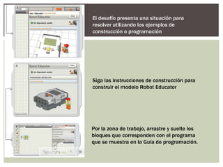 El desafío presenta una situación para
resolver utilizando los ejemplos de
construcción o programación




Siga las instrucciones de construcción para
construir el modelo Robot Educator




Por la zona de trabajo, arrastre y suelte los
bloques que corresponden con el programa
que se muestra en la Guía de programación.
 