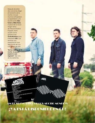 Después de estas
dos canciones, llegó
el momento de la
noche y lo que
muchos anticipaban
(y esperaban): una
reunión entre Alex
Turner y Miles Kane.
A pesar de no tocar
ningún tema
de TheLast Shadow
Puppets, Kane
ayudó con la
guitarra a los
ArcticMonkeys para
interpretar 505 y así
terminar una
presentación que
dejó a más de uno
con ganas de más.
"De los mejores de la
noche, no puedo
esperar a que
regresen", dijo una
de las asistentes.

AM EL NUEVO DISCO DE LOS ARCTIC MONKEYS

¡YA ESTÁ DISPONIBLE EN CD!

 