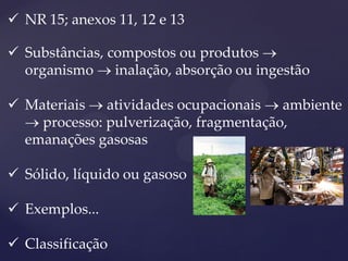 NR 15; anexos 11, 12 e 13 
Substâncias, compostos ou produtos  organismo  inalação, absorção ou ingestão 
Materiais  atividades ocupacionais  ambiente  processo: pulverização, fragmentação, emanações gasosas 
Sólido, líquido ou gasoso 
Exemplos... 
Classificação  