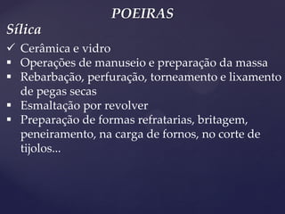 POEIRAS 
Cerâmica e vidro 
Operações de manuseio e preparação da massa 
Rebarbação, perfuração, torneamento e lixamento de pegas secas 
Esmaltação por revolver 
Preparação de formas refratarias, britagem, peneiramento, na carga de fornos, no corte de tijolos... 
Sílica  