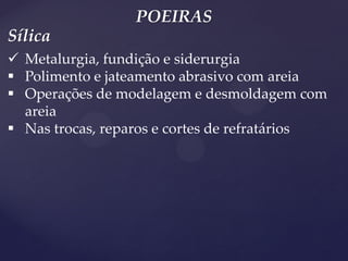 POEIRAS 
Metalurgia, fundição e siderurgia 
Polimento e jateamento abrasivo com areia 
Operações de modelagem e desmoldagem com areia 
Nas trocas, reparos e cortes de refratários 
Sílica  