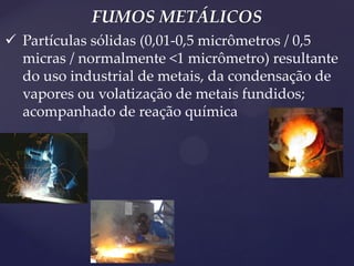 FUMOS METÁLICOS 
Partículas sólidas (0,01-0,5 micrômetros / 0,5 micras / normalmente <1 micrômetro) resultante do uso industrial de metais, da condensação de vapores ou volatização de metais fundidos; acompanhado de reação química  
