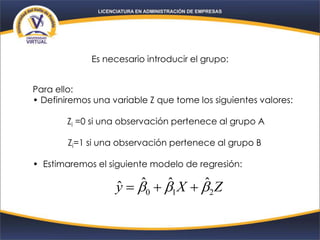 Es necesario introducir el grupo:
Para ello:
• Definiremos una variable Z que tome los siguientes valores:
Zi =0 si una observación pertenece al grupo A
Zi=1 si una observación pertenece al grupo B
• Estimaremos el siguiente modelo de regresión:
ZXy 210
ˆˆˆˆ  
 
