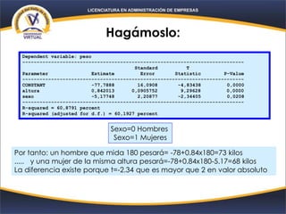 Hagámoslo:
Dependent variable: peso
-----------------------------------------------------------------------------
Standard T
Parameter Estimate Error Statistic P-Value
-----------------------------------------------------------------------------
CONSTANT -77,7888 16,0908 -4,83438 0,0000
altura 0,842013 0,0905752 9,29628 0,0000
sexo -5,17748 2,20877 -2,34405 0,0208
-----------------------------------------------------------------------------
R-squared = 60,8791 percent
R-squared (adjusted for d.f.) = 60,1927 percent
Sexo=0 Hombres
Sexo=1 Mujeres
Por tanto: un hombre que mida 180 pesará= -78+0.84x180=73 kilos
..... y una mujer de la misma altura pesará=-78+0.84x180-5.17=68 kilos
La diferencia existe porque t=-2.34 que es mayor que 2 en valor absoluto
 