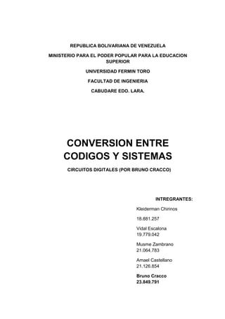 REPUBLICA BOLIVARIANA DE VENEZUELA
MINISTERIO PARA EL PODER POPULAR PARA LA EDUCACION
SUPERIOR
UNIVERSIDAD FERMIN TORO
FACULTAD DE INGENIERIA
CABUDARE EDO. LARA.
CONVERSION ENTRE
CODIGOS Y SISTEMAS
CIRCUITOS DIGITALES (POR BRUNO CRACCO)
INTREGRANTES:
Kleiderman Chirinos
18.881.257
Vidal Escalona
19.779.042
Musme Zambrano
21.064.783
Amael Castellano
21.126.854
Bruno Cracco
23.849.791
 