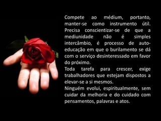 Compete ao médium, portanto,
manter-se como instrumento útil.
Precisa conscientizar-se de que a
mediunidade não é simples
intercâmbio, é processo de auto-
educação em que o burilamento se dá
com o serviço desinteressado em favor
do próximo.
Toda tarefa para crescer, exige
trabalhadores que estejam dispostos a
elevar-se a si mesmos.
Ninguém evolui, espiritualmente, sem
cuidar da melhoria e do cuidado com
pensamentos, palavras e atos.
 