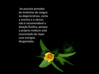 Ao passista portador
de moléstias do sangue
ou degenerativas, como
a anemia e o câncer,
não é recomendável a
doação fluídica, porque
o próprio médium está
necessitado de repor
suas energias
desgastadas.
 