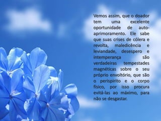 Vemos assim, que o doador
tem uma excelente
oportunidade de auto-
aprimoramento. Ele sabe
que suas crises de cólera e
revolta, maledicência e
leviandade, desespero e
intemperança são
verdadeiras tempestades
magnéticas sobre o seu
próprio envoltório, que são
o perispirito e o corpo
físico, por isso procura
evitá-las ao máximo, para
não se desgastar.
 