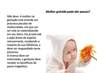 Não deve. A mulher na
gestação está vivendo um
processo peculiar de
mediunidade, em que um
ser está se materializando
em seu útero. Ela já está sob
a ação direta do espírito
reencarnante, recebendo o
impacto da sua influência, e
deve ser resguardada nesse
processo.
O inverso deve ser
estimulado, a gestante deve
receber os benefícios do
passe magnético.
Mulher grávida pode dar passes?
 