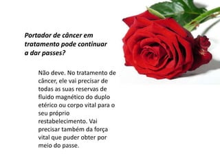 Não deve. No tratamento de
câncer, ele vai precisar de
todas as suas reservas de
fluido magnético do duplo
etérico ou corpo vital para o
seu próprio
restabelecimento. Vai
precisar também da força
vital que puder obter por
meio do passe.
Portador de câncer em
tratamento pode continuar
a dar passes?
 