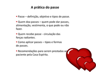 A prática do passe
 Passe – definição, objetivo e tipos de passe.
 Quem doa passes – quem pode dar passes,
alimentação, vestimenta, o que pode ou não
fazer.
 Quem recebe passe - circulação das
forças radiantes .
 Como aplicar passes – tipos e formas
de passes.
 Recomendações para serem prestadas ao
paciente pela Casa Espírita.
 