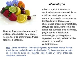 A fiscalização dos elementos
destinados aos armazéns celulares
é indispensável, por parte do
próprio interessado em atender as
tarefas do bem. O excesso de
alimentação produz odores fétidos,
através dos poros, bem como das
saídas dos pulmões e do estômago,
prejudicando as faculdades
radiantes, porquanto provoca
dejeções anormais, e desarmonias
de vulto no aparelho
gastrointestinal.
Alimentação
Deve ser leve, especialmente no(s)
dia(s) de atividade(s). Evite carnes
vermelhas e dê preferência a frutas,
legumes e verduras.
Obs. Carnes vermelhas são de difícil digestão e produzem muitas toxinas
que inibem a qualidade radiante dos fluídos. Por isso é que comumente
se recomenda evitar sua ingestão pelo menos 24 horas antes das
atividades mediúnicas.
 