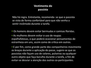 Não há regra. Entretanto, recomenda- se que o passista
se vista de forma confortável para que não venha a
sentir incômodo durante a tarefa.
Vestimenta do
passista
 Os homens devem evitar bermudas e camisas floridas.
 As mulheres devem evitar o uso de roupas
espalhafatosas, o que poderá ocasionar pensamentos de
estranheza em uns, assim como de crítica em outros.
 E por fim, como grande parte dos companheiros movimenta
os braços durante a aplicação do passe, sugere-se que os
passistas não façam uso de colares, pulseiras ou qualquer
outro objeto que faça barulho durante a tarefa, a fim de
evitar-se desviar a atenção dos outros co-participantes.
 