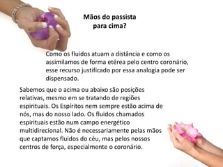 Como os fluidos atuam a distância e como os
assimilamos de forma etérea pelo centro coronário,
esse recurso justificado por essa analogia pode ser
dispensado.
Mãos do passista
para cima?
Sabemos que o acima ou abaixo são posições
relativas, mesmo em se tratando de regiões
espirituais. Os Espíritos nem sempre estão acima de
nós, mas do nosso lado. Os fluidos chamados
espirituais estão num campo energético
multidirecional. Não é necessariamente pelas mãos
que captamos fluidos do céu, mas pelos nossos
centros de força, especialmente o coronário.
 