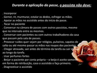 Durante a aplicação do passe, o passista não deve:
. Incorporar
. Gemer, rir, murmurar, estalar os dedos, esfregar as mãos.
. Apoiar as mãos no assistido antes do início do passe.
. Tocar no paciente
. Conversar na câmara de passes com outros passistas, mesmo
que no intervalo entre os mesmos.
. Conversar com pacientes ou com outros trabalhadores da casa
que passam pela sala de passes.
. Provocar ruídos quer sejam por relógios, pulseiras, sapatos de
salto ou até mesmo passar as mãos nas roupas dos pacientes.
. Chegar atrasado, sair antes do término da tarefa ou sair da sala
ao longo da tarefa.
. Usar perfumes fortes
. Beijar o paciente por conta própria – o beijo é aceito somente
em forma de retribuição, caso o assistido o faça primeiro.
. Diagnosticar o assistido
 