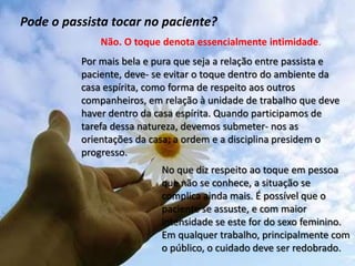 Pode o passista tocar no paciente?
Por mais bela e pura que seja a relação entre passista e
paciente, deve- se evitar o toque dentro do ambiente da
casa espírita, como forma de respeito aos outros
companheiros, em relação à unidade de trabalho que deve
haver dentro da casa espírita. Quando participamos de
tarefa dessa natureza, devemos submeter- nos as
orientações da casa; a ordem e a disciplina presidem o
progresso.
Não. O toque denota essencialmente intimidade.
No que diz respeito ao toque em pessoa
que não se conhece, a situação se
complica ainda mais. É possível que o
paciente se assuste, e com maior
intensidade se este for do sexo feminino.
Em qualquer trabalho, principalmente com
o público, o cuidado deve ser redobrado.
 