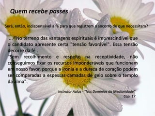 Quem recebe passes
Será, então, indispensável a fé para que registrem o socorro de que necessitam?
... "No terreno das vantagens espirituais é imprescindível que
o candidato apresente certa "tensão favorável". Essa tensão
decorre da fé .
"Sem recolhimento e respeito na receptividade, não
conseguimos fixar os recursos imponderáveis que funcionam
em nosso favor, porque a ironia e a dureza de coração podem
ser comparadas a espessas camadas de gelo sobre o templo
da alma".
Instrutor Aulus - "Nos Domínios da Mediunidade"
Cap. 17
 