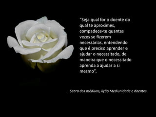 “Seja qual for o doente do
qual te aproximes,
compadece-te quantas
vezes se fizerem
necessárias, entendendo
que é preciso aprender e
ajudar o necessitado, de
maneira que o necessitado
aprenda a ajudar a si
mesmo”.
Seara dos médiuns, lição Mediunidade e doentes
 