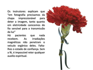 Os Instrutores explicam que
“em fotografia precisamos da
chapa impressionável para
deter a imagem, tanto quanto
em eletricidade carecemos do
fio sensível para a transmissão
da luz”
Há pacientes que nada
recebem. As irradiações
magnéticas não penetram o
veículo orgânico deles. Falta-
lhes o estado de confiança. Sem
a fé, é impossível reter qualquer
auxilio espiritual.
 