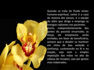 Quando se trata de fluido misto:
humano-espiritual, como é o caso
da maioria dos passes, é a equipe
do além que dirige e emprega as
energias radiantes nos pacientes.
Assim, independentemente dos
gestos do passista encarnado, as
forças do ectoplasma serão
emitidas, em favor do beneficiário,
sempre que o doador se mantiver
em clima de boa vontade e
confiança, sustentando na fé e na
oração, seja com a simples
imposição das mãos no alto da
cabeça do receptor, seja por gestos
mais elaborados.
 