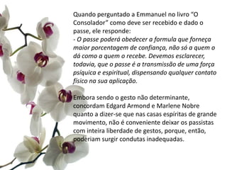 Quando perguntado a Emmanuel no livro “O
Consolador” como deve ser recebido e dado o
passe, ele responde:
- O passe poderá obedecer a formula que forneça
maior porcentagem de confiança, não só a quem o
dá como a quem o recebe. Devemos esclarecer,
todavia, que o passe é a transmissão de uma força
psíquica e espiritual, dispensando qualquer contato
físico na sua aplicação.
Embora sendo o gesto não determinante,
concordam Edgard Armond e Marlene Nobre
quanto a dizer-se que nas casas espíritas de grande
movimento, não é conveniente deixar os passistas
com inteira liberdade de gestos, porque, então,
poderiam surgir condutas inadequadas.
 