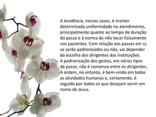 A tendência, nesses casos, é manter
determinada uniformidade no atendimento,
principalmente quanto ao tempo de duração
do passe e à norma de não tocar fisicamente
nos pacientes. Com relação aos passes em si,
se serão padronizados ou não, vai depender
da escolha dos dirigentes das instituições.
A padronização dos gestos, em vários tipos
de passe, não é consenso entre os dirigentes.
A ordem, no entanto, é bem-vinda em todas
as atividades humanas e, certamente, é
seguida por todos os que desejam servir em
nome de Jesus.
 