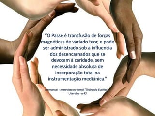 “O Passe é transfusão de forças
magnéticas de variado teor, e pode
ser administrado sob a influencia
dos desencarnados que se
devotam à caridade, sem
necessidade absoluta de
incorporação total na
instrumentação mediúnica.”
Emmanuel - entrevista no jornal "Triângulo Espírita" -
Uberaba - n 45
 
