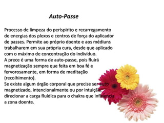 Auto-Passe
Processo de limpeza do perispirito e recarregamento
de energias dos plexos e centros de força do aplicador
de passes. Permite ao próprio doente e aos médiuns
trabalharem em sua própria cura, desde que aplicado
com o máximo de concentração do indivíduo.
A prece é uma forma de auto-passe, pois fluirá
magnetização sempre que feita em boa fé e
fervorosamente, em forma de meditação
(recolhimento).
Se existe algum órgão corporal que precise ser auto
magnetizado, intencionalmente ou por intuição,
direcionar a carga fluídica para o chakra que influencia
a zona doente.
 